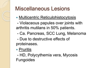 Miscellaneous Lesions
 Multicentric Reticulohistocytosis
- Violaceous papules over joints with
arthritis mutilans in 50% patients.
- Ca. Pancreas, SCC Lung, Melanoma
- Due to destructive effects of
proteinases.
 Pruritis
- HD, Polycythemia vera, Mycosis
Fungoides
 