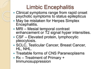 Limbic Encephalitis
 Clinical symptoms range from rapid onset
psychotic symptoms to status epilepticus
 May be mistaken for Herpes Simplex
Encephalitis.
 MRI – Mesial temporal contrast
enhancement or T2 signal hyper intensities.
 CSF – Elevated protein, lymphocytic
pleocytosis.
 SCLC, Testicular Cancer, Breast Cancer,
HL, NHL.
 Treatable forms of CNS Paraneoplasms
 Rx – Treatment of Primary +
Immunosuppression
 