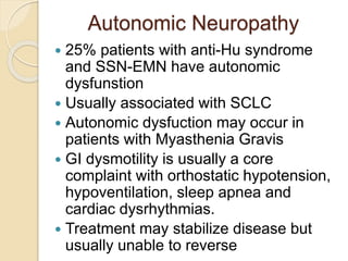 Autonomic Neuropathy
 25% patients with anti-Hu syndrome
and SSN-EMN have autonomic
dysfunstion
 Usually associated with SCLC
 Autonomic dysfuction may occur in
patients with Myasthenia Gravis
 GI dysmotility is usually a core
complaint with orthostatic hypotension,
hypoventilation, sleep apnea and
cardiac dysrhythmias.
 Treatment may stabilize disease but
usually unable to reverse
 
