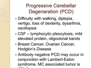 Progressive Cerebellar
Degenaration (PCD)
 Difficulty with walking, diplopia,
vertigo, loss of dexterity, dysarthria,
oscillopsia
 CSF – lymphocytic pleocytosis, mild
elevated protein, oligoclonal bands
 Breast Cancer, Ovarian Cancer,
Hodgkin’s Disease
 Antibody negative PCD may occur in
conjunction with Lambert-Eaton
syndrome. MC associated tumor is
 