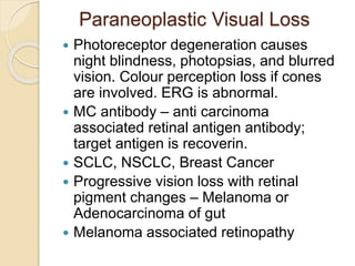 Paraneoplastic Visual Loss
 Photoreceptor degeneration causes
night blindness, photopsias, and blurred
vision. Colour perception loss if cones
are involved. ERG is abnormal.
 MC antibody – anti carcinoma
associated retinal antigen antibody;
target antigen is recoverin.
 SCLC, NSCLC, Breast Cancer
 Progressive vision loss with retinal
pigment changes – Melanoma or
Adenocarcinoma of gut
 Melanoma associated retinopathy
 