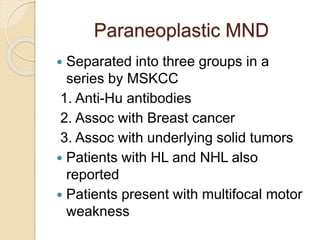 Paraneoplastic MND
 Separated into three groups in a
series by MSKCC
1. Anti-Hu antibodies
2. Assoc with Breast cancer
3. Assoc with underlying solid tumors
 Patients with HL and NHL also
reported
 Patients present with multifocal motor
weakness
 