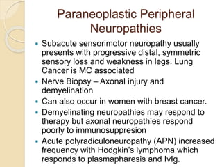 Paraneoplastic Peripheral
Neuropathies
 Subacute sensorimotor neuropathy usually
presents with progressive distal, symmetric
sensory loss and weakness in legs. Lung
Cancer is MC associated
 Nerve Biopsy – Axonal injury and
demyelination
 Can also occur in women with breast cancer.
 Demyelinating neuropathies may respond to
therapy but axonal neuropathies respond
poorly to immunosuppresion
 Acute polyradiculoneuropathy (APN) increased
frequency with Hodgkin’s lymphoma which
responds to plasmapharesis and IvIg.
 