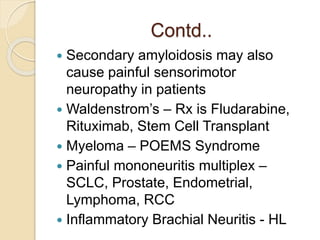 Contd..
 Secondary amyloidosis may also
cause painful sensorimotor
neuropathy in patients
 Waldenstrom’s – Rx is Fludarabine,
Rituximab, Stem Cell Transplant
 Myeloma – POEMS Syndrome
 Painful mononeuritis multiplex –
SCLC, Prostate, Endometrial,
Lymphoma, RCC
 Inflammatory Brachial Neuritis - HL
 