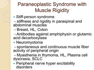 Paraneoplastic Syndrome with
Muscle Rigidity
 Stiff-person syndrome
- stiffness and rigidity in paraspinal and
abdominal muscles
- Breast, HL, Colon
- Antibodies against amphiphysin or glutamic
acid decarboxylase
 Neuromyotonia
- spontaneous and continuous muscle fiber
activity of peripheral origin
- Myasthenia in thymoma, HL, Plasma cell
dyscrasia, SCLC
 Peripheral nerve hyper excitability
disorders
 