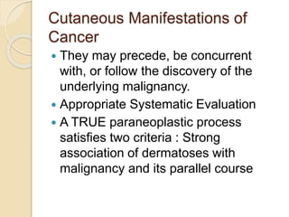 Cutaneous Manifestations of
Cancer
 They may precede, be concurrent
with, or follow the discovery of the
underlying malignancy.
 Appropriate Systematic Evaluation
 A TRUE paraneoplastic process
satisfies two criteria : Strong
association of dermatoses with
malignancy and its parallel course
 