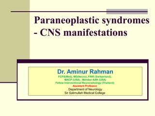 Paraneoplastic syndromes
- CNS manifestations
Dr. Aminur Rahman
FCPS(Med), MD(Neuro) ,FINR (Switzerland),
MACP (USA) , Member AAN (USA)
Fellow Interventional Neuroradiology (Thailand)
Assistant Professor
Department of Neurology
Sir Salimullah Medical College
 