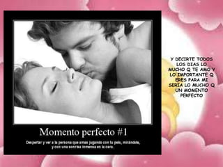 Y DECIRTE TODOS
   LOS DIAS LO
MUCHO Q TE AMO Y
LO IMPORTANTE Q
   ERES PARA MI
SERIA LO MUCHO Q
   UN MOMENTO
     PERFECTO
 