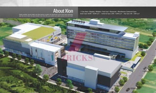 Modern amenities, spacious lobbies and safety measures, excellent civic infrastructure, and of course great connectivity,
make Xion, but of course, the perfect business sense. Xion offers you excellent space options spread across three levels.
AboutXion • 5 Star Hotel • Shopping • Multiplex • Food Court • Restaurants • Miscellaneous Commercial Space
Anchor Space 20,000 - 50,000 sq ft Commercial Space 2,000 – 15,000 sq ft Shop Space 300 – 2,000 sq ft| |
www.Zricks.com
 