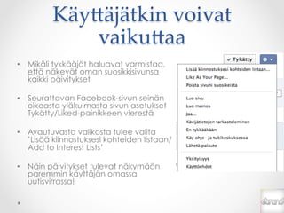 Käy*äjätkin  voivat  
             vaiku*aa	
•  Mikäli tykkääjät haluavat varmistaa,
   että näkevät oman suosikkisivunsa
   kaikki päivitykset

•  Seurattavan Facebook-sivun seinän
   oikeasta yläkulmasta sivun asetukset
   Tykätty/Liked-painikkeen vierestä

•  Avautuvasta valikosta tulee valita
   ’Lisää kiinnostuksesi kohteiden listaan/
   Add to Interest Lists’

•  Näin päivitykset tulevat näkymään
   paremmin käyttäjän omassa
   uutisvirrassa!
 