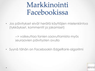 Markkinointi  
              Facebookissa	
•  Jos päivitykset eivät herätä käyttäjien mielenkiintoa
   (tykkäykset, kommentit ja jakamiset)

      --> vaikeuttaa fanien saavuttamista myös
      seuraavien päivitysten avulla

•  Syynä tähän on Facebookin EdgeRank-algoritmi
 
