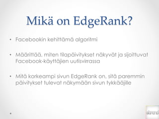 Mikä  on  EdgeRank?	
•  Facebookin kehittämä algoritmi

•  Määrittää, miten tilapäivitykset näkyvät ja sijoittuvat
   Facebook-käyttäjien uutisvirrassa

•  Mitä korkeampi sivun EdgeRank on, sitä paremmin
   päivitykset tulevat näkymään sivun tykkääjille
 