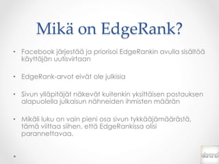 Mikä  on  EdgeRank?	
•  Facebook järjestää ja priorisoi EdgeRankin avulla sisältöä
   käyttäjän uutisvirtaan

•  EdgeRank-arvot eivät ole julkisia

•  Sivun ylläpitäjät näkevät kuitenkin yksittäisen postauksen
   alapuolella julkaisun nähneiden ihmisten määrän

•  Mikäli luku on vain pieni osa sivun tykkääjämäärästä,
   tämä viittaa siihen, että EdgeRankissa olisi
   parannettavaa.
 