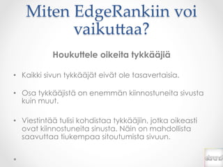 Miten  EdgeRankiin  voi  
          vaiku*aa?	
            Houkuttele oikeita tykkääjiä

•  Kaikki sivun tykkääjät eivät ole tasavertaisia.

•  Osa tykkääjistä on enemmän kiinnostuneita sivusta
   kuin muut.

•  Viestintää tulisi kohdistaa tykkääjiin, jotka oikeasti
   ovat kiinnostuneita sinusta. Näin on mahdollista
   saavuttaa tiukempaa sitoutumista sivuun.
 