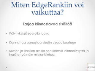 Miten  EdgeRankiin  voi  
          vaiku*aa?	
            Tarjoa kiinnostavaa sisältöä

•  Päivityksissä saa olla luova

•  Kannattaa panostaa viestin visuaalisuuteen

•  Kuvien ja linkkien avulla saa lisättyä viihteellisyyttä ja
   herätettyä näin mielenkiintoa!
 