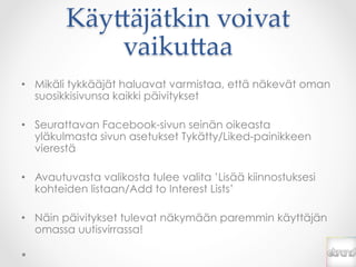 Käy*äjätkin  voivat  
            vaiku*aa	
•  Mikäli tykkääjät haluavat varmistaa, että näkevät oman
   suosikkisivunsa kaikki päivitykset

•  Seurattavan Facebook-sivun seinän oikeasta
   yläkulmasta sivun asetukset Tykätty/Liked-painikkeen
   vierestä

•  Avautuvasta valikosta tulee valita ’Lisää kiinnostuksesi
   kohteiden listaan/Add to Interest Lists’

•  Näin päivitykset tulevat näkymään paremmin käyttäjän
   omassa uutisvirrassa!
 