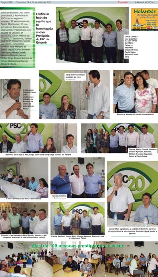 PARANÁ NOTÍCIASPágina 08 Comcam, 09 e 10 de maio de 2015 Especial
Além de Betinho Lima como
presidente, a Provisória do
PSC ficou da seguinte
maneira: 1º vice-presidente,
Mario Mori Junior; 2º vice-
presidente, Francisco Costa
dos Santos; 1º secretário, Iuri
Duarte de Oliveira; 2º
secretário, Odair Antônio de
Oliveira; 1º tesoureiro, Valdeci
Soares; 2º tesoureiro, Sandra
das Neves; consultoria
jurídica: José Marcelo de
Jesus; Vogais: Carlos Roberto
Henrique, Mário Cionek,
Genésio Gonçalo, Nestor
Wilke, Jorge Ricardo Batista da
Silva e Wandecleia Dias de
Oliveira Moura.
Confira as
fotos do
evento que
foi
homologada
a nova
Provisória
do PSC de
Goioerê
A nova formação do PSC e convidados
Betinho disse que o PSC surge como uma nova força política no Paraná
Junior Mori, agradeceu o pedido de Betinho para ser
vice-presidente e se colocou a disposiçã para ajudar o
partido
Cleuza, Mário Cionek, Valdecir,
Viviane Apoloni, Betinho,
Willian (Cense), Deputado
Palozi e Paulo Sales
Chico Costa 2º
vice-presiden-
te, o ex-verea-
dor Mário
Farias, o
deputado
Cláudio Palozi,
Paulo Sales,
Betinho Lima e
Jacy
Jacy da Silva desejou
sucesso ao novo
presidente
O deputado
Claudio Palozi
(PSC),
enalteceu o
trabalho de
Betinho na
chefia de
gabinete da
SEDU
Betinho e Wanda do Jardim Universitário
Mais de 100 pessoas prestigiaram o eventoMais de 100 pessoas prestigiaram o evento
Erminio, o ex-vereador Mário Farias, Betinho, o ex-
vereador Makena e o lider comunitário Thesko
Ismael, Erminio
e Betinho Lima
Carlos Apoloni, Junior Mori, Viviane Apoloni, Betinho Lima
e o deputado Palozi
 