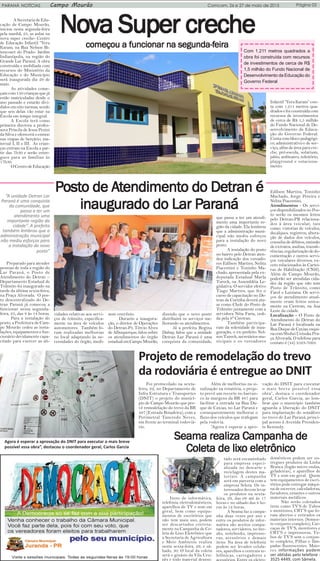 Página 03PARANÁ NOTÍCIAS Campo Mourão Comcam, 26 e 27 de maio de 2015
NoNoNoNoNovvvvva Super crechea Super crechea Super crechea Super crechea Super crecheA Secretaria de Edu-
cação de Campo Mourão,
iniciou nesta segunda-feira
pela manhã, 25, as aulas na
nova super creche- Centro
de Educação Infantil “Vera
Karam, na Rua Nelson Bi-
tencourt do Prado- Jardim
Indianópolis, na região do
Grande Lar Paraná. A obra
construída e mobiliada com
recursos do Ministério da
Educação e do Município
será inaugurada dia 29 de
maio.
As atividades come-
çam com 150 crianças que já
estão matriculadas desde o
ano passado e estarão divi-
didos em oito turmas, sendo
que seis delas vão estar na
Escola em tempo integral.
A Escola terá como
primeira diretora a profes-
sora Priscila de Jesus Pezini
da Silva e oferecerá o ensino
nas etapas de berçário, ma-
ternal I, II e III. As crian-
ças entram na Escola a par-
tir das 7h30 e serão entre-
gues para as famílias às
17h30.
OCentrodeEducação
começou a funcionar na segunda-fcomeçou a funcionar na segunda-fcomeçou a funcionar na segunda-fcomeçou a funcionar na segunda-fcomeçou a funcionar na segunda-feiraeiraeiraeiraeira
Infantil “Vera Karam” con-
ta com 1.211 metros qua-
drados e foi construída com
recursos de investimentos
de cerca de R$ 1,5 milhão
do Fundo Nacional de De-
senvolvimento da Educa-
ção do Governo Federal.
Conta com bloco pedagógi-
co, administrativo e de ser-
viço, além de área para cre-
che, pré-escola, solarium,
pátio, anfiteatro, refeitório,
playground e estaciona-
mento.
PPPPPostostostostosto de Ao de Ao de Ao de Ao de Atttttendimentendimentendimentendimentendimento do Deo do Deo do Deo do Deo do Detran étran étran étran étran é
inaugurado do Lar Pinaugurado do Lar Pinaugurado do Lar Pinaugurado do Lar Pinaugurado do Lar Paranáaranáaranáaranáaraná
Preparado para atender
pessoas de toda a região do
Lar Paraná, o Posto de
Atendimento do Detran –
Departamento Estadual de
Trânsito foi inaugurado na
tarde da última sexta-feira,
na Praça Alvorada. O pos-
to descentralizado do De-
tran Paraná já comecou a
funcionar nessa segunda-
feira, 25, das 8 às 14 horas.
Para a instalação do
posto, a Prefeitura de Cam-
po Mourão cedeu as insta-
lações, equipamentos e fun-
cionário devidamente capa-
citado para exercer as ati-
vidades relativas aos servi-
ços de trânsito, especifica-
mente na área de veículos
automotores. Também fo-
ram realizadas melhorias
no local adaptando às ne-
cessidades do órgão, medi-
ante convênio.
Durante a inaugura-
ção, o diretor de Operações
do Detran-Pr, Tércio Alves
de Albuquerque, falou sobre
os atendimentos do órgão
estadualemCampoMourão,
“A unidade Detran Lar
Paraná é uma conquista
da comunidade, que
passa a ter um
atendimento uma
importante região da
cidade”. A prefeita
também lembrou que a
administração municipal
não mediu esforços para
a instalação do novo
posto”
Seama realiza CamSeama realiza CamSeama realiza CamSeama realiza CamSeama realiza Campanha depanha depanha depanha depanha de
ColeColeColeColeColeta de lixta de lixta de lixta de lixta de lixo eleo eleo eleo eleo eletrônicotrônicotrônicotrônicotrônico
Itens de informática,
telefonia, eletrodomésticos,
aparelhos de TV e som em
geral, bem como equipa-
mentos de escritórios que
não tem mais uso, podem
ser descartados correta-
mente na Campanha de Co-
leta de Lixo Eletrônico que
a Secretaria de Agricultura
e Meio Ambiente realiza
nesta sexta-feira, 29, e sá-
bado, 30. O local da coleta
será o ginásio da Vila Uru-
pês e todo material deposi-
dizendo que o novo posto
distribuirá os serviços me-
lhorando os atendimentos.
Já a prefeita Regina
Dubay, falou que a unidade
Detran Lar Paraná é uma
conquista da comunidade,
que passa a ter um atendi-
mento uma importante re-
gião da cidade. Ela lembrou
que a administração muni-
cipal não mediu esforços
para a instalação do novo
posto.
A instalação do posto
no bairro pelo Detran aten-
deu indicação dos vereado-
res Edilson Martins, Nelita
Piacentini e Toninho Ma-
chado, apresentada pela ex-
deputada Estadual Marla
Tureck, na Assembléia Le-
gislativa. O servidor efetivo
Tiago Martins, que fez o
curso de capacitação no De-
tran de Curitiba deverá atu-
ar como Chefe do Posto de
Trânsito juntamente com a
servidora Néia Faria, cedi-
da pela 8ª Ciretran.
Também participa-
ram da solenidade de inau-
guração, o ex-prefeito Nel-
son Tureck, secretários mu-
nicipais e os vereadores
Edilson Martins, Toninho
Machado, Jorge Pereira e
Nelita Piacentini.
Atendimentos - Os servi-
ços disponibilizados no Pos-
to serão os mesmos feitos
pelo Detran-PR relaciona-
dos à área veicular, tais
como: vistorias de veículos,
decalques, registros, altera-
ção de dados dos veículos,
consulta de débitos, emissão
de extratos, multas, transfe-
rências, regularização de do-
cumentação e outros servi-
ços veiculares diversos, ex-
ceto relacionados às Cartei-
ras de Habilitação (CNH).
Além de Campo Mourão,
poderão ser atendidas cida-
des da região que não tem
Posto de Trânsito, como
Farol e Luiziana. Os servi-
ços de atendimento atual-
mente eram feitos unica-
mente na Ciretran, na Asa
Leste da cidade.
Localização - O Posto de
Atendimento do Detran do
Lar Paraná é localizada na
Rua Duque de Caxias, esqui-
nacomShuheiUetsukaPra-
ça Alvorada. O telefone para
contato é (44) 3523-7093.
Projeto de remodelação do trevo
da rodoviária é entregue ao DNIT
Foi protocolado na sexta-
feira, 22, no Departamento de
Infra Estrutura e Transportes
(DNIT) o projeto do municí-
pio de Campo Mourão que pre-
vê remodelação do trevo da BR
487 (Estrada Boiadeira), com a
Perimetral Tancredo Neves,
em frente ao terminal rodoviá-
rio.
tado será encaminhado
para empresa especi-
alizada no descarte e
reciclagem destes ma-
teriais. A campanha
será em parceria com a
empresa Seleta. Os in-
teressados devem levar
os produtos na sexta-
feira, 29, das 08 até às 17
horas e no sábado das 8 ho-
ras às 12 horas.
A Seama faz a campa-
nha duas vezes por ano e
entre os produtos de infor-
mática são aceitos compu-
tadores, servidores, no bre-
aks, notebooks, impresso-
ras, acessórios e demais
itens. Na área de telefonia
podem ser levados celula-
res, aparelhos e centrais te-
lefônicas, carregadores e
acessórios. Entre os eletro-
domésticos podem ser en-
tregues produtos da Linha
Branca (fogão micro ondas,
geladeiras), e aparelhos de
TV e som em geral. Quem
tem equipamentos de escri-
tórios pode entregar máqui-
na de escrever, calculadoras,
furadores, estantes e outros
materiais metálicos.
Não serão coletados
itens como TV’S de Tubos
e monitores, CRT’S que fo-
ram abertos e retirados os
materiais internos. (Somen-
te conjunto completo), Car-
caças de TV’S, monitores e
CRT’S e impressoras, Tu-
bos de TV’S sem o conjun-
to completo, Pilhas e lâm-
padas fluorescentes. Maio-
res informações podem
ser obtidas pelo telefone :
3525 4449, com Sâmela.
Além de melhorias na si-
nalização na rotatória, o proje-
to prevê um recorte no barran-
co às margens da BR 487 para
facilitar a entrada na Rua Du-
que de Caxias, no Lar Paraná e
consequentemente melhorar o
fluxo dos veículos que trafegam
pela rodovia.
“Agora é esperar a apro-
vação do DNIT para executar
o mais breve possível essa
obra”, destaca o coordenador
geral, Carlos Garcia, ao lem-
brar que o município também
aguarda a liberação do DNIT
para implantação do semáforo
no trevo do Lar Paraná, princi-
pal acesso à Avenida Presiden-
te Kennedy.
Agora é esperar a aprovação do DNIT para executar o mais breve
possível essa obra”, destacou o coordenador geral, Carlos Garcia
Com 1.211 metros quadrados a
obra foi construída com recursos
de investimentos de cerca de R$
1,5 milhão do Fundo Nacional de
Desenvolvimento da Educação do
Governo Federal
 