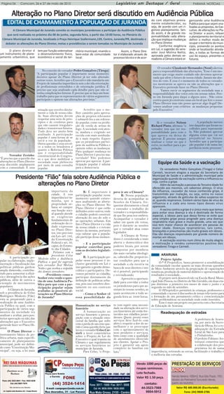Página 06 Comcam, 26 e 27 de maio de 2015 PARANÁ NOTÍCIASLegislativo em Destaque / Geral
contato:
44-3523-7969
9804-5912
Vendo 1000 peças de
roupas seminovas.
Lote fechado.
Valor R$ 1.50 peça.
Valor R$ 480.000,00 (Escriturado)
Fone: (44) 9808-2786
AltAltAltAltAlteração no Plano Direeração no Plano Direeração no Plano Direeração no Plano Direeração no Plano Diretttttor será discutido em Aor será discutido em Aor será discutido em Aor será discutido em Aor será discutido em Audiência Públicaudiência Públicaudiência Públicaudiência Públicaudiência Pública
EDITAL DE CHAMAMENTO À POPULAÇÃO DE JURANDA
A Câmara Municipal de Juranda convida os munícipes jurandenses a participar da Audiência Pública
que será realizada no próximo dia 08 de junho, segunda-feira, a partir das 19:00 horas, no Plenário da
Câmara Municipal de Juranda, localizado à Praça Henrique Szafermann,139, Centro, Juranda/PR, destinada a
debater as alterações do Plano Diretor, metas e providências a serem tomadas no Município de Juranda
O plano diretor é
um instrumento de plane-
jamento urbanístico, que
temporfunçãosistematizar
o desenvolvimento físico,
econômico e social do ter-
ritório municipal, visando o
bem-estar da comunidade
local.
Assim, o Plano Dire-
tor é elaborado através de
processotécnicoedeacor-
do com objetivos previa-
mente estabelecidos, ou
seja, de acordo com um ri-
goroso planejamento. Sen-
do assim, é de grande res-
ponsabilidade cada altera-
çãoqueimpliquemudanças
no Plano Diretor.
Conforme exigência
em Lei, e sugestão do vere-
ador José Molina Netto,
aprovada pelos demais ve-
readoresaCâmaraestaráor-
ganizando uma Audiência
Publicaparaquesejamana-
lisadasaspropostas,doExe-
cutivo.dealteraçõesnoPla-
no Diretor e assim, refazer
o planejamento territorial e
definir o melhor modo de
ocuparoterritóriodomuni-
cípio, prevendo os pontos
onde se localizarão ativida-
des, e todas as formas de
uso do espaço, presentes e
futuros.
No conceito do vereador Pedro Gonçalves (Tiroga)
“A participação popular é importante nesse momento
decisivo apesar do Plano Diretor já ter sido alterado
outras vezes. Acredito que o Executivo não mandaria um
Projeto de tamanha importância sem a devida orientação
de profissionais entendidos e de orientação jurídica. É
preciso que seja analisado cada detalhe para que não se
tenha complicações futuras. È preciso que se faça um bom
trabalho para que os representantes de vários segmentos
participem e opinem nas alterações previstas.”
O vereador Claudemir Hernandes (Nenê) alertou
para a responsabilidade das alterações, “Esse é um mo-
mento que exige muito cuidado não devemos aprovar
nada que afete o futuro de nossa cidade. Jamais me abs-
tive do voto. E esse é o momento de todos os vereado-
res mostrarem se aprova ou não as alterações que o
Executivo pretende fazer no Plano Diretor.
Vamos ouvir os segmentos da sociedade mas a
responsabilidade dos votos esta em nossas mãos. Pen-
so em Juranda para daqui a alguns anos . Não estou
contra quem já construiu casas em local que fere o nosso
Plano Diretor mas não posso aprovar algo ilegal! De-
vemos analisar com critérios as mudanças propostas
pelo Executivo.”
Vereador Zezinho:
“È preciso que a questão das
alterações no Plano Diretor
seja discutido amplamente
com a comunidade. È uma
situação que envolve direta-
mente a vida de nossa cida-
de. Suas alterações devem
respeitar uma serie de prin-
cípios e de condutas para
que não causem irregulari-
dades e transtornos futuros.
Tudo deve ser muito bem
analisado. A participação
popular é uma forma de se
ouvir a voz da população .
Outra questão e essa envol-
ve a todos os brasileiros é
quanto a Reforma Politica
que é responsabilidade
constitucional do Congres-
so e que deve mobilizar a
sociedade num plebiscito
por meio de uma consulta
popular.
Acredito que o me-
lhor caminho para aprova-
ções de projetos relevantes
é submetê-los a um referen-
do popular, como na proibi-
ção da venda de armas de
fogo. A sociedade está aten-
ta, madura e exigindo ser
ouvida com mais assiduida-
de e mais respeito. Espero
que os jurandenses partici-
pem da audiência Pública e
opinem sobre as mudanças.
Para qualquer mudança no
Plano Diretor é preciso ma-
turidade! Não podemos
aprovar por aprovar. A par-
ticipação popular é salutar
para a democracia.
PresidentPresidentPresidentPresidentPresidente “Fião” fe “Fião” fe “Fião” fe “Fião” fe “Fião” fala sobre Aala sobre Aala sobre Aala sobre Aala sobre Audiência Pública eudiência Pública eudiência Pública eudiência Pública eudiência Pública e
altaltaltaltalterações no Plano Direerações no Plano Direerações no Plano Direerações no Plano Direerações no Plano Diretttttororororor
Já o vereador Nelson
Richard Pinto, afirmou “o
vereador tem que ter res-
ponsabilidade para com o
que aprova ou deixa de
aprovar. É preciso sempre
analisar e votar no que é
certo, no melhor para a po-
pulação.
A população merece
isto daqueles que foram es-
colhidos para representá-
la. Não podemos aprovar
alguma coisa que vai ser
prejudicial no futuro.
Acredito que a participa-
ção popular é de suma im-
portância neste processo.”
A participação po-
pular na elaboração, imple-
mentação e fiscalização das
políticas públicas ganhou
ampla dimensão, contribu-
indo para aumentar a eficá-
cia e abrangência das ações
públicas, além de outros a
exemplo de movimentos
populares.
A Câmara de Juranda,
sob a presidência de Celso
Rodrigues Modesto (Fião)
esta se preparando para a
realização de uma Audiên-
cia Publica na qual, com a
participação de vários seg-
mentos da sociedade ira
analisar e avaliar, para pos-
terior aprovação ou não, das
alterações que o Executivo
pretende fazer no Plano Di-
retor.
O Plano Diretor –
instrumento básico de po-
lítica urbana, mais especifi-
camente de planejamento
municipal, pode ser defini-
do como “Constituição Mu-
nicipal”, ou seja, a lei mais
importante da
cidade. A sua
importância é ta-
manha, que a
propriedade ur-
bana só cumpre
sua função soci-
al quando atende
as exigências
fundamentais de
ordenação da ci-
dade expressas
no Plano Dire-
tor, isto previsto
em Lei- art. 182,
da Constituição
Federal e art. 39,
caput, do Estatu-
to das Cidades.
Falamos com o
presidente Celso
Modesto sobre a Audiência
Publica, a qual foi sugerida
pelo vereador José Molina
Netto e que recebeu o respaldo
dos demais vereadores.
-Presidente como o
Senhor esta vendo a ques-
tão de uma Audiência Pu-
blica para que com a par-
ticipação popular sejam
avaliadas as possíveis al-
terações no Plano Diretor
de Juranda?
R: É importante à
participação popular nesse
momento quando estare-
mos analisando as altera-
ções no Plano Diretor. No
Plano Diretor é que estão
definidos entre outros, onde
o cidadão poderá construir
alteração do uso do solo e
as operações urbanas. Em
fim o Plano Diretor é a vida
de nossa cidade e o retrato
futuro da mesma, portanto
vejo salutar que a popula-
ção participe desse momen-
to.
- E a participação
popular contribui para
com as decisões legislati-
vas?
R: A participação po-
pular nesse processo é in-
clusive garantida em Lei e
isso garante a gestão demo-
crática e participativa. De-
vemos permitir ao cidadão,
participar diretamente da
definição de políticas urba-
nas, pois isso interfere dire-
tamente no seu contexto
social.
- Como o Senhor vê
essa possibilidade do
povo ir ate a Câmara?
R: Nossa população
deveria de acompanhar as
Sessões da Câmara, fre-
quentar diretamente o local
e entender o trabalho do
vereador e a responsabilida-
de que lhe pesa nos ombros.
Acompanhar o vereador é
saber em quem ele votou,
pois é durante as sessões
que o vereador atua como
legislador.
A Câmara de Verea-
dores é considerada a mais
aberta e democrática dos
poderes locais, por serem
compostas por membros
das mais variadas ideologi-
as, cabendo-lhe proporcio-
nar condições para que a
sociedade a ela recorra na
busca de seus direitos e isto
só é possível, participando
e reivindicando.
Aproveito a oportuni-
dade para convidar a todos
os jurandenses para que as-
sistam às nossas sessões, as
quais acontecem a toda se-
gunda feira as 19:00 horas.
Equipe da Saúde e a vacinação
Os vereadores Pedro Gonçalves (Tiroga) e Celso
Carnieli, teceram elogios a equipe da Secretaria de
Municipal de Saúde e a administração municipal pela
organização quando da vacinação contra a Influenza ou
seja, contra a gripe.
Além da vacinação a pessoas da Terceira Idade foi
oferecido aos mesmos, um saboroso almoço. O vírus
da influenza, causador da nossa conhecida gripe, é
transmitido por inalação, ou seja, entra no nosso
organismo, através de gotículas de saliva suspensa no
ar, quando respiramos. Existem vários tipos de vírus da
influenza e a cada ano novos tipos desses vírus
aparecem.
A vacina contra a gripe é o único meio que temos
para evitar essa doença e ela é destinada de forma
especial, a idosos para que dessa forma se evite que
uma simples gripe possa progredir para uma doença
respiratória mais grave e muito grande, uma vez que
isso tem maior chance de acontecer em pessoas de
maior idade. Doenças respiratórias, tais como,
bronquites e pneumonias são muito graves em idosos.
Elas são doenças responsáveis por grande número de
mortes em idosos.
A vacinação ocorreu num clima de muita alegria
e motivação e rendeu comentários positivo dos
vereadores Tiroga e Carnieli.
Humanização no serviço
funerário
A humanização no
serviço funerário a preocu-
pação com a situação emo-
cional da família que sofre
com a perda de um ente que-
rido é uma questão forte que
levou o vereador Celso Car-
nieli a tecer comentários
sobre o Projeto de Lei do
Executivo o qual tramita na
Câmara e que regulamenta
os serviços funerários no
município de Juranda.
Para Celso, “o Proje-
to vem suprir uma necessi-
dade na alteração dos servi-
ços funerários até então for-
necidos aos cidadãos juran-
denses. Quem presta esses
serviços deve fazê-lo com
afeto e respeito a dor do se-
melhante e se preocupar
com o aprimoramento de
seus produtos e serviços,
bem como com a qualidade
de atendimento oferecido
aos clientes. Apoiar o Pro-
jeto é garantir um apoio
completo às famílias em
luto.”
Projeto Apiaba
O * # ProjetoEco, busca promover a sensibilização
da comunidade escolar quanto as mais diversas questões
de Meio Ambiente através da propiciação de capacitações
temáticas, produção de material didático e apresentação de
resultados à sociedade.,
O projeto será desenvolvido na Escola Rural Muni-
cipal João Pessoa, no Distrito de São Geraldo, em duas eta-
pas distintas: a primeira nos meses de maio e junho e a
segunda no mês de setembro.
O #ProjetoEco permitirá às crianças, professores e
comunidade o acesso à discussões de temas relevantes para
a formação de um pensamento crítico e conscientização
sobre problemáticas na sociedade onde estão inseridos.
Esse é mais um projeto em parceria com a Secretaria
de Educação de Araruna.
Readequação de estradas
A prefeitura de Araru-
na, por meio da Secre-
tária de Obras, fez a re-
adequação da Estrada
Lirial de São Luiz para
o Pinhalzinho.
O prefeito Fabiano An-
toniassi comentou que
a colaboração dos pro-
prietários foi de suma
importância, retirando as cercas, facilitando o trabalho e
a melhoria das estradas.
ARARUNA
 