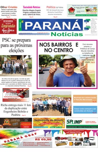 Relator é aplaudido após
definir família como união
entre homem e mulher.
Deputada do PT é contra.
“Não a nós,
Senhor,
nenhuma
glória para
nós, mas
sim ao teu
nome, por
teu amor e
por tua
fidelidade!”
(Salmo 115: 1)
Campo Mourão, 09 e 10 de setembro de 2015
Pág. 06
Pág. 02
Pág. 08
Pág. 03
Sociedade Notícias
Rancho Alegre: Espeto
Frigato completa dois
anos. Galeria de fotos.
PDT de Goioerê ele nova
diretoria. Fuad Kffuri
assume novamente.
Richa entrega mais 11 km
da duplicação entre
Engenheiro Beltrão e
Peabiru
NOS BAIRROS E
NO CENTRO
PSC se prepara
para as próximas
eleições
Com recursos
próprios, a
Prefeitura de Campo
Mourão intensifica
os trabalhos de
melhorias nos
bairros e também na
região central da
cidade.
No último dia 26 de agosto, na sede da rádio
Massa Fm em Curitiba, lideranças do PSC de
várias regiões do Paraná, participaram de uma
reunião com o secretário do SEDU, Ratinho Junior
e o deputado estadual Paranhos.
Casas rurais começam a ser
construídas em Araruna
Pág. 08
Pág. 03
Pág. 06
Município de Luiziana recebe
4ª Patrulha Mecanizada
Essa edição circulou em Campo Mourão, Araruna, Peabiru, Luiziana, Goioerê e Rancho Alegre D’Oeste
& FatosPolítica
Pág. 06
Pág. 02Pág. 04Pág. 05
Pág. 07
 