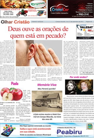 PARANÁ NOTÍCIAS Campo Mourão, 16 e 17 de setembro de 2015 Página 05
Piada Memória Viva
Deus ouve as orações de
quem está em pecado?
O pecado faz parte
da nossa natureza pecami-
nosa, mas resistir a ele faz
parte da natureza da nova
criatura, como nos ensina a
Palavra de Deus: “nem ofe-
reçais cada um os membros do
seu corpo ao pecado, como ins-
trumentos de iniquidade; mas
oferecei-vos a Deus, como res-
surretos dentre os mortos, e os
vossos membros, a Deus, como
instrumentos de justiça” (Ro-
manos 6:13). Sobre Deus
ouvir ou não a oração de
quem está em pecado, veja-
mos o que a Bíblia nos en-
sina.
(1) Sabemos que o pe-
cado é uma ofensa a Deus e
uma quebra de aliança com
Ele. Por isso, o pecado sem-
pre nos trará muitos males,
ainda mais se vivermos na
prática dele conscientemen-
te. A Bíblia nos afirma que
viver na prática do pecado
cria separação entre nós e
Deus: “Mas as vossas iniqui-
dades fazem separação entre
vós e o vosso Deus; e os vossos
pecados encobrem o seu rosto
de vós, para que vos não ouça”
(Isaías 59:2). Essa separação
impede que Deus nos ouça,
ou seja, as nossas orações
não chegam aos ouvidos de
Deus de uma forma que
possam ser atendidas e con-
sideradas por Ele.
(2) A Bíblia nos mos-
tra pelo menos quatro situ-
ações em que as nossas ora-
ções não são ouvidas por
Deus:
– Quando temos pe-
cados não confessados (Isa-
ías 59:2).
– Quando não perdo-
amos as ofensas das outras
pessoas contra nós: “E,
quando estiverdes orando, se
tendes alguma coisa contra al-
guém, perdoai, para que vosso
Pai celestial vos perdoe as vos-
sas ofensas” (Marcos 11.
25)”.]
– Quando somos ne-
gligentes com os relaciona-
mentos familiares: “Mari-
dos, vós, igualmente, vivei a
vida comum do lar, com dis-
cernimento; e, tendo conside-
ração para com a vossa mu-
lher como parte mais frágil,
tratai-a com dignidade, por-
que sois, juntamente, herdeiros
da mesma graça de vida, para
que não se interrompam as
vossas orações” (1 Pedro 3. 7).
– Quando cultivamos
a hipocrisia religiosa: “De
que me serve a mim a multi-
dão de vossos sacrifícios? —
diz o SENHOR. Estou farto
dos holocaustos de carneiros e
da gordura de animais ceva-
dos e não me agrado do san-
gue de novilhos, nem de cor-
deiros, nem de bodes. Quando
vindes para comparecer peran-
te mim, quem vos requereu o
só pisardes os meus átrios?
Não continueis a trazer ofer-
tas vãs; o incenso é para mim
abominação, e também as Fes-
tas da Lua Nova, os sábados,
e a convocação das congrega-
ções; não posso suportar ini-
quidade associada ao ajunta-
mento solene (…) Pelo que,
quando estendeis as mãos, es-
condo de vós os olhos; sim,
quando multiplicais as vossas
orações, não as ouço, porque as
vossas mãos estão cheias de
sangue” (Isaías 1. 11-13,
15).]
(3) Assim, podemos
concluir que alguém que
vive no pecado consciente-
mente está prejudicado em
suas orações. É preciso ha-
ver arrependimento para
que Deus possa remover
todas as barreiras e voltar
a ouvir com bom grado as
orações feitas por essa pes-
soa. (Por André Sanches /
viasiteesboçandoideias.com)
A loira e as sementes de
maçã
Um homem vende
sementes de maçãs na rua.
Uma loira chega e pergun-
ta o que ele está fazendo.
- Estou vendendo se-
mentes de maçã que fazem
você ficar mais inteligente
se comê-las.
- Sério? E elas real-
mente funcionam?
- Bem, a senhora
pode com-
prar e ver
por conta
própria. -
Tudo bem,
me dê 5 se-
mentes.
- Está aqui, são
10 reais.
A loira deu o dinhei-
ro, comeu a semente e 2
minutos depois disse:
Espere aí, por esse preço...
Eu acho que poderia com-
prar mais de 10 maçãs e
dentro delas conseguir
mais sementes...
- Viu? Já está fazendo
efeito.
- Nossa, é verdade
moço!! Então me dá mais 5.
Tônia Carrero, nome artístico de Maria Antonieta
de Farias Porto Carrero, nasceu no Rio de Janeiro, 23 de
agosto de 1922. Após longos anos de carreira, é consi-
derada uma das mais consagradas atrizes do Brasil, com
marcantes interpretações em cinema, teatro e televisão.
Boato sobre suposta morte - Em 26 de junho de 2015
um boato sobre a morte da atriz, supostamente notici-
ada pelo jornal O globo, circulou pela internet. Tal infor-
mação foi desmentida horas depois pelo jornal, que afir-
mou que, na realidade havia publicado uma matéria de
perfil sobre a carreira e vida da atriz, e que havia uma
suposta montagem, criada por internautas, circulando
na rede e identificando a matéria real como “morte”.
Tônia está longe das câmeras desde 2008.
Por onde andas?
Meu Paraná querido!
A foto acima mostra o Hotel Cen-
tral em Campo Mourão, no início
dos anos 60.
 