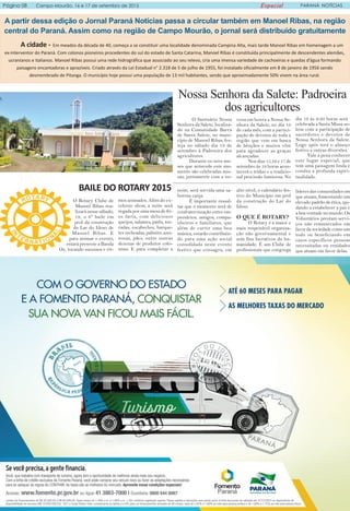 Página 08 Campo Mourão, 16 e 17 de setembro de 2015 Especial PARANÁ NOTÍCIAS
A partir dessa edição o Jornal Paraná Notícias passa a circular também em Manoel Ribas, na região
central do Paraná. Assim como na região de Campo Mourão, o jornal será distribuído gratuitamente
A cidade - Em meados da década de 40, começa a se constituir uma localidade denominada Campina Alta, mais tarde Manoel Ribas em homenagem a um
ex-interventor do Paraná. Com colonos pioneiros procedentes do sul do estado de Santa Catarina, Manoel Ribas é constituída principalmente de descendentes alemães,
ucranianos e italianos. Manoel Ribas possui uma rede hidrográfica que associado ao seu relevo, cria uma imensa variedade de cachoeiras e quedas d’água formando
paisagens encantadoras e aprazíveis. Criado através da Lei Estadual n° 2.318 de 5 de julho de 1955, foi instalado oficialmente em 8 de janeiro de 1956 sendo
desmembrado de Pitanga. O município hoje possui uma população de 13 mil habitantes, sendo que aproximadamente 50% vivem na área rural.
BAILE DO ROTARY 2015
Nossa Senhora da Salete: Padroeira
dos agricultores
O Santuário Nossa
Senhora da Salete, localiza-
do na Comunidade Barra
de Santa Salete, no muni-
cípio de Manoel Ribas, fes-
teja no sábado dia 19 de
setembro à Padroeira dos
agricultores.
Durante os nove me-
ses que antecede este mo-
mento são celebradas mis-
sas, juntamente com a no-
vena em honra a Nossa Se-
nhora da Salete, no dia 19
de cada mês, com a partici-
pação de devotos de toda a
região que vem em busca
de bênçãos e muitos vêm
para agradecer as graças
alcançadas.
Nos dias 15,16 e 17 de
setembro às 19 horas acon-
tecerá o tríduo e a tradicio-
nal procissão luminosa. No
dia 19 às 9:30 horas será
celebrada a Santa Missa so-
lene com a participação de
sacerdotes e devotos de
Nossa Senhora da Salete.
Logo após terá o almoço
festivo e outras diversões.
Vale a pena conhecer
este lugar especial, que
tem uma paisagem linda e
conduz a profunda espiri-
tualidade.
mos animados. Além do ex-
celente show, a noite será
regada por uma mesa de fri-
os farta, com deliciosos
queijos, salames, patês, tor-
radas, escabeches, barque-
tes recheadas, palmito, azei-
tonas, pães, entre outras
dezenas de produtos colo-
niais. E para completar a
noite, será servida uma sa-
borosa canja.
É importante ressal-
tar que o momento será de
confraternização entre em-
presários, amigos, compa-
nheiros e familiares, que
além de curtir uma boa
música, estarão contribuin-
do para uma ação social
consolidada neste evento
festivo que consagra, em
alto nível, o calendário fes-
tivo do Município em prol
da construção do Lar do
Idoso.
O QUE É ROTARY?
O Rotary é a maior e
mais respeitável organiza-
ção não governamental e
sem fins lucrativos da hu-
manidade. É um Clube de
profissionais que congrega
líderes das comunidades em
que atuam, fomentando um
elevado padrão de ética, aju-
dando a estabelecer a paz e
a boa vontade no mundo. Os
Voluntários prestam servi-
ços não remunerados em
favor da sociedade como um
todo ou beneficiando em
casos específicos pessoas
necessitadas ou entidades
que atuam em favor delas.
O Rotary Clube de
Manoel Ribas rea-
lizará nesse sábado,
19, o 6º baile em
prol da construção
do Lar do Idoso de
Manoel Ribas. E
para animar o evento,
estará presente a Banda
Oz, tocando sucessos e rit-
 