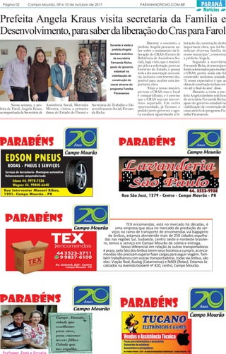 Prefeita Angela Kraus visita secretaria da Família e
Desenvolvimento,parasaberdaliberaçãodoCrasparaFarol
Nessa semana, a pre-
feita de Farol, Angela Kraus,
acompanhadadaSecretáriade
Assistência Social, Mercedes
Moreira, visitou a primeira
dama do Estado do Paraná e
TEX encomendas, está no mercado há décadas, é
uma empresa que atua no mercado de prestação de ser-
viços no ramo de transporte de encomendas via bagageiro
de ônibus, estamos atendendo mais de 250 cidades espalha-
das nas regiões Sul, Sudoeste, centro oeste e nordeste brasilei-
ro, temos o serviço em Campo Mourão de coleta e entrega.
Nosso diferencial em relação às outras transportadoras
éprazo,pelofatodosônibusteremseushoráriosacumprir,asenco-
mendas não precisam esperar fazer cargas para seguir viagem. Tam-
bémtrabalhamoscomoutrastransportadoras,todasviaônibus,são
elas: Viação Real, Buslog (Catarinense) e NAEX (Rotas). Estamos lo-
calizados na Avenida Goioerê nº 820, centro, Campo Mourão.
Secretária do Trabalho e De-
senvolvimentoSocial,Fernan-
da Richa.
Durante o encontro, a
prefeita Angela procurou sa-
ber sobre o andamento da li-
beração do CRAS (Centro de
Referência de Assistência So-
cial), haja visto, que o municí-
piojáfezasolicitaçãojuntoao
Governo do Estado, e possui
todaadocumentaçãonecessá-
ria, inclusive com terreno dis-
ponível para receber esta im-
portante obra.
“Hoje o nosso municí-
pio tem o CRAS, mas o local
é compartilhado, e é preciso
que o CRAS seja em um ter-
reno separado. Em outra
oportunidade, já fizemos o
pedido junto governo, e ago-
ra estamos aguardando a li-
beração da construção desta
importante obra, que irá be-
neficiar diversas família de
nosso município”, comentou
a prefeita Angela.
Segundo a secretária
FernandaRicha,20municípios
foramselecionadosparareceber
o CRAS, porém ainda não foi
construído nenhuma unidade.
“A nossa expectativa é que as
obrasdeconstruçãotenhaminí-
cio até o final do ano”, disse.
Durante a visita a pre-
feitaAngelatambémsolicitou
dasecretáriaFernandaRicha,
apoio do governo estadual na
viabilização de construção de
casasatravésdoprogramaFa-
mília Paranaense.
Durante a visita a
prefeita Angela
também solicitou
da secretária
Fernanda Richa,
apoio do governo
estadual na
viabilização de
construção de
casas através do
programa Família
Paranaense
Página 02 Campo Mourão, 09 e 10 de outubro de 2017 PARANANOTICIAS.COM.BR PARANÁ
Notícias
 