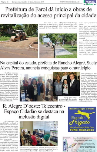 Prefeitura de Farol dá início a obras de
revitalização do acesso principal da cidade
Teve início na sema-
na passada, as obras de revi-
talização no acesso principal
da cidade de Farol. Segundo
o Departamento de Planeja-
mento do município, será
feito recape asfáltico em
todo o trecho que compre-
ende o acesso principal da
cidade.
Outra obra que também
será realizada e a constru-
ção de calçamentos, com a
construção de rampas de
acessibilidade. Após as
obras, serão feitas todas as
sinalizações verticais e ho-
rizontais.
“Que bom que conse-
guimos dar início nas
obras de revitalização do
acesso principal. Iremos
deixar a nossa cidade ain-
da mais bonita para os vi-
sitantes e também aos mo-
radores de Farol”, comen-
tou a prefeita Angela.
Na capital do estado, prefeita de Rancho Alegre, Suely
Alves Pereira, anuncia conquistas para o município
Na última semana a
Prefeita de Rancho Alegre
D’oeste, Suely Alves Perei-
ra esteve na capital do esta-
do onde manteve importan-
tes contatos. Com a secreta-
ria de Desenvolvimento So-
cial Fernanda Richa, a pre-
feita tratou da manifestação
de interesse do município
como prioritário para o pro-
grama Família Paranaense
quanto ao 2° chamamento
público para a construção de
projetos Habitacionais pa-
drão Cohapar para famílias
em vulnerabilidade.
Suely que estava
acompanhada do vereador
Reinaldo Dias, também as-
sinou convênio no Palá-
cio do Iguaçu juntamen-
te com governador Beto
Richa, oportunidade
onde foi assinado um
convênio para aquisição
de duas Academias da
Saúde. A prefeita desta-
cou que esses importan-
tes equipamentos de pro-
moção da saúde e bem-
estar por meio prática da
atividade física vem des-
tacar uma das suas pro-
postas na administração
do município de Rancho
Alegre D’oeste que que é
cuidar da população.
R.Alegre D’oeste: Telecentro -
Espaço Cidadão se destaca na
inclusão digital
O *Telecentro - Es-
paço Cidadão* localizado na
biblioteca cidadã/Rancho
Alegre D’Oeste, obteve uma
evolução incrível na utiliza-
ção de seu espaço. O ambi-
ente é frequentado por vári-
as pessoas de todas as idades,
oferecendo um amplo aces-
so a pesquisas bibliográficas,
documentais, experimentais,
lazer entre outras.
Para fazer o cadastro o
interessado deverá ir ao local
no horário de funcionamen-
to: 8h00 às 18h00. Em breve,
o espaço terá um curso de
smartphone presencial volta-
do para pessoa idosa, uma
parceria entre Companhia de
Tecnologia da Informação e
ComunicaçãodoParaná-CE-
LEPAR, Secretaria para As-
suntos Estratégicos- SEAE e
Prefeitura Municipal.
Página 02 Campo Mourão, 23 e 24 de outubro de 2017 PARANANOTICIAS.COM.BR PARANÁ
Notícias
 