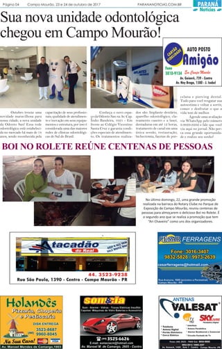 Página 04 Campo Mourão, 23 e 24 de outubro de 2017 PARANANOTICIAS.COM.BR PARANÁ
Notícias
Sua nova unidade odontológica
chegou em Campo Mourão!
Outubro trouxe uma
novidade maravilhosa para
nossa cidade, a nova unidade
da Odonto San! Essa rede
odontológica está estabeleci-
da no mercado há mais de 14
anos, sendo reconhecida pela
capacitação de seus profissio-
nais, qualidade de atendimen-
to e inovação em seus equipa-
mentos e estrutura, por isso é
considerada uma das maiores
redes de clínicas odontológi-
cas do Sul do Brasil.
Conheça o novo espa-
ço da Odonto San na Av. Cap.
Índio Bandeira, 1021 - Em
frente ao Colégio Vicentino
Santa Cruz e garanta condi-
ções especiais de atendimen-
to. Os tratamentos realiza-
dos são: Implante dentário,
aparelho odontológico, cla-
reamento caseiro e a laser,
dentaduras em até 12 horas,
tratamento de canal em uma
única sessão, restauração,
bichectomia, facetas de por-
celana e piercing dental.
Tudo para você resgatar sua
autoestima e voltar a sorrir,
comer e desfrutar o que a
vida tem de melhor.
Agende uma avaliação
via WhatsApp pelo número
9.9929-9292 e fale que você
viu aqui no jornal. Não per-
ca essa grande oportunida-
de e realize seu sonho!
No último domingo, 22, uma grande promoção
realizada na barraca do Rotary Clube no Parque de
Exposição de Campo Mourão, reuniu centenas de
pessoas para almoçarem o delicioso Boi no Rolete. É
o segundo ano que se realiza a promoção que tem
“Ari Chaveiro” como uns dos organizadores.
BOI NO ROLETE REÚNE CENTENAS DE PESSOAS
 