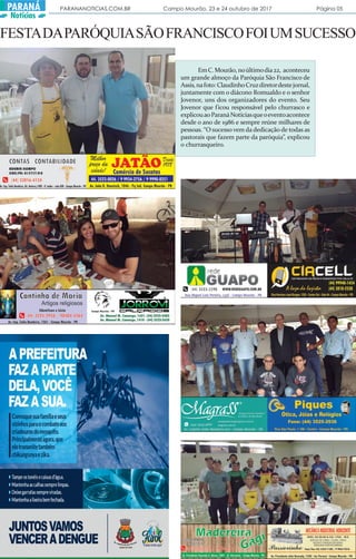 PARANANOTICIAS.COM.BR Campo Mourão, 23 e 24 outubro de 2017 Página 05PARANÁ
Notícias
FESTADAPARÓQUIASÃOFRANCISCOFOIUMSUCESSO
EmC.Mourão,noúltimodia22, aconteceu
um grande almoço da Paróquia São Francisco de
Assis,nafoto: ClaudinhoCruzdiretordestejornal,
juntamente com o diácono Romualdo e o senhor
Jovenor, uns dos organizadores do evento. Seu
Jovenor que ficou responsável pelo churrasco e
explicouaoParanáNotíciasqueoeventoacontece
desde o ano de 1986 e sempre reúne milhares de
pessoas. “O sucesso vem da dedicação de todas as
pastorais que fazem parte da paróquia”, explicou
o churrasqueiro.
 