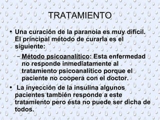 TRATAMIENTO Una curación de la paranoia es muy difícil. El principal método de curarla es el siguiente: Método psicoanalítico : Esta enfermedad no responde inmediatamente al tratamiento psicoanalítico porque el paciente no coopera con el doctor.  La inyección de la insulina algunos pacientes también responde a este tratamiento pero ésta no puede ser dicha de todos. 