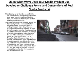 Q1.In What Ways Does Your Media Product Use, Develop or Challenge Forms and Conventions of Real Media Products?When Coming up for the idea of our Thriller we decided that it would be a good idea to steer away from the traditional thriller style and instead of choosing our location as a forest or a hamlet wechoose to film ours in the suburbs. We did this because it gives the audience a higher sense of relation to the film therefore making the story more disturbing and putting the audience on the edge of their seats. During the opening the video editing is used to slow down and speed up footage of people passing by the main character, the use of the editing showed the main characters fear and paranoia, this is following the thriller conventions as in thrillers slow motion is often used to show important aspects and objects. The titles we used were very conventional in terms of positioning and there transitions, but were not in terms of the font, which stood out and was edgy, we thought this was a nice addition makes the viewer question the intention of the font.