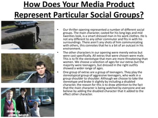 How Does Your Media Product Represent Particular Social Groups?Our thriller opening represented a number of different social groups. The main character, casted for his long legs and mid twenties look, is a smart dressed man in his work clothes. He is not any different to any other commuter and fits in with his surroundings. There aren’t any shots of him communicating with others, this connotes that he is a bit of an outcast in his environment. The other characters in our opening were merely extras but were cast specifically. All extras that were chosen were male. This is to fit the stereotype that men are more threatening than women. We choose a selection of ages for our extras but the majority were teenagers, but dressed in the right outfits showed a wider range of ages.One group of extras are a group of teenagers. They play the stereotypical group of aggressive teenagers, who walk in a group shoulder to shoulder. Although we choose to take the stereotype and brake it slightly by including a disabled character, the reason for this is to draw attention to the fact that the main character is being watched by everyone and we believe by adding the disabled character that it added to the effect other character. 