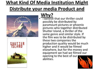 What Kind Of Media Institution Might Distribute your media Product and Why?I believe that our thriller could possibly be distributed by paramount pictures or phoenix pictures who together distributed Shutter Island, a thriller of the same genre and similar style. If the film was to be distributed by these two companies the production quality would be much higher and it would be filmed elsewhere, but for the money and equipment we had we filmed our opening to the best of our abilities.