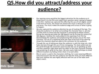 Q5.How did you attract/address your audience?Our opening scene would be the biggest attraction for the audience as it draws them in to the film and makes them question what is going to happen in the film. I believe we captured this effect by the use of non-digetic sound in the form of music, the reason we choose this music is because it is eyrie and tense. The music makes the audience edgy and curious of what is going to happen.We also captured the audience attention by use of tracking of the legs. This draws the audience in to what surroundings the character lives in, we also use POV shots to show how the character is portraying his fellow citizens. During the opening we brake the 180 degree rule by turning the camera full 360 degrees, I believe this really added to the opening of our film by disorientating the audience and emphasising that all eyes are on the main character. The use of a rotational birds eye view at the end of the opening shows the character dead but adds to the confusion for the audience.Through the use of editing we drew the audience in with the long cuts, slow fades and also through the use of time remapping. The shots where we see the world through the characters point of view the use of speeding up time and then slowing it right down give the effect of the main character thinking and pondering on what he has seen. We also used a fade technique to show different locations by fading similar shots in to each other.Mis-en-scene is used in the characters clothing, he is seen wearing different coloured trousers this lets the audience see that the shots are from different days and I believe this was highly affective with the use of the fades with object match.