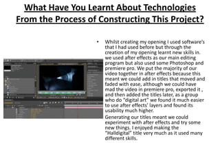 What Have You Learnt About Technologies From the Process of Constructing This Project?Whilst creating my opening I used software’s that I had used before but through the creation of my opening learnt new skills in. we used after effects as our main editing program but also used some Photoshop and premiere pro. We put the majority of our video together in after effects because this meant we could add in titles that moved and faded with ease, although we could have mad the video in premiere pro, exported it , and then added the titles later, as a group who do “digital art” we found it much easier to use after effects’ layers and found its usability much higher. Generating our titles meant we could experiment with after effects and try some new things. I enjoyed making the “Halldigital” title very much as it used many different skills.