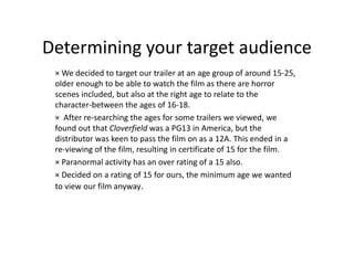 Determining your target audience
 × We decided to target our trailer at an age group of around 15-25,
 older enough to be able to watch the film as there are horror
 scenes included, but also at the right age to relate to the
 character-between the ages of 16-18.
 × After re-searching the ages for some trailers we viewed, we
 found out that Cloverfield was a PG13 in America, but the
 distributor was keen to pass the film on as a 12A. This ended in a
 re-viewing of the film, resulting in certificate of 15 for the film.
 × Paranormal activity has an over rating of a 15 also.
 × Decided on a rating of 15 for ours, the minimum age we wanted
 to view our film anyway.
 