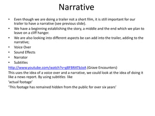 Narrative
•    Even though we are doing a trailer not a short film, it is still important for our
     trailer to have a narrative (see previous slide).
• We have a beginning establishing the story, a middle and the end which we plan to
     leave on a cliff hanger.
• We are also looking into different aspects be can add into the trailer, adding to the
     narrative;
• Voice Over
• Sound Effects
• Narrator
• Subtitles
http://www.youtube.com/watch?v=g8FBRATbJoA (Grave Encounters)
This uses the idea of a voice over and a narrative, we could look at the idea of doing it
like a news report. By using subtitles like
‘actual footage’
‘This footage has remained hidden from the public for over six years’
 