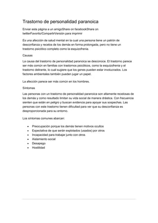 Trastorno de personalidad paranoica
Enviar esta página a un amigoShare on facebookShare on
twitterFavorito/CompartirVersión para imprimir
Es una afección de salud mental en la cual una persona tiene un patrón de
desconfianza y recelos de los demás en forma prolongada, pero no tiene un
trastorno psicótico completo como la esquizofrenia.
Causas
La causa del trastorno de personalidad paranoica se desconoce. El trastorno parece
ser más común en familias con trastornos psicóticos, como la esquizofrenia y el
trastorno delirante, lo cual sugiere que los genes pueden estar involucrados. Los
factores ambientales también pueden jugar un papel.
La afección parece ser más común en los hombres.
Síntomas
Las personas con un trastorno de personalidad paranoica son altamente recelosas de
los demás y como resultado limitan su vida social de manera drástica. Con frecuencia
sienten que están en peligro y buscan evidencia para apoyar sus sospechas. Las
personas con este trastorno tienen dificultad para ver que su desconfianza es
desproporcionada para su entorno.
Los síntomas comunes abarcan:
Preocupación porque los demás tienen motivos ocultos
Expectativa de que serán explotados (usados) por otros
Incapacidad para trabajar junto con otros
Aislamiento social
Desapego
Hostilidad
 