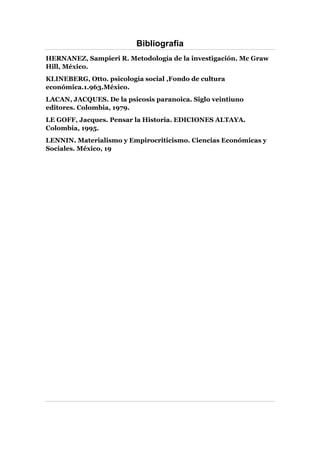 Bibliografia
HERNANEZ, Sampieri R. Metodología de la investigación. Mc Graw
Hill, México.
KLINEBERG, Otto. psicología social ,Fondo de cultura
económica.1.963.México.
LACAN, JACQUES. De la psicosis paranoica. Siglo veintiuno
editores. Colombia, 1979.
LE GOFF, Jacques. Pensar la Historia. EDICIONES ALTAYA.
Colombia, 1995.
LENNIN. Materialismo y Empirocriticismo. Ciencias Económicas y
Sociales. México, 19
 