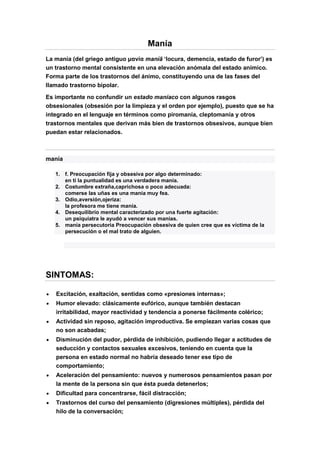 Manía
La manía (del griego antiguo μανία maníā ‘locura, demencia, estado de furor’) es
un trastorno mental consistente en una elevación anómala del estado anímico.
Forma parte de los trastornos del ánimo, constituyendo una de las fases del
llamado trastorno bipolar.
Es importante no confundir un estado maníaco con algunos rasgos
obsesionales (obsesión por la limpieza y el orden por ejemplo), puesto que se ha
integrado en el lenguaje en términos como piromanía, cleptomanía y otros
trastornos mentales que derivan más bien de trastornos obsesivos, aunque bien
puedan estar relacionados.
manía
1. f. Preocupación fija y obsesiva por algo determinado:
en ti la puntualidad es una verdadera manía.
2. Costumbre extraña,caprichosa o poco adecuada:
comerse las uñas es una manía muy fea.
3. Odio,aversión,ojeriza:
la profesora me tiene manía.
4. Desequilibrio mental caracterizado por una fuerte agitación:
un psiquiatra le ayudó a vencer sus manías.
5. manía persecutoria Preocupación obsesiva de quien cree que es víctima de la
persecución o el mal trato de alguien.
SINTOMAS:
Excitación, exaltación, sentidas como «presiones internas»;
Humor elevado: clásicamente eufórico, aunque también destacan
irritabilidad, mayor reactividad y tendencia a ponerse fácilmente colérico;
Actividad sin reposo, agitación improductiva. Se empiezan varias cosas que
no son acabadas;
Disminución del pudor, pérdida de inhibición, pudiendo llegar a actitudes de
seducción y contactos sexuales excesivos, teniendo en cuenta que la
persona en estado normal no habría deseado tener ese tipo de
comportamiento;
Aceleración del pensamiento: nuevos y numerosos pensamientos pasan por
la mente de la persona sin que ésta pueda detenerlos;
Dificultad para concentrarse, fácil distracción;
Trastornos del curso del pensamiento (digresiones múltiples), pérdida del
hilo de la conversación;
 