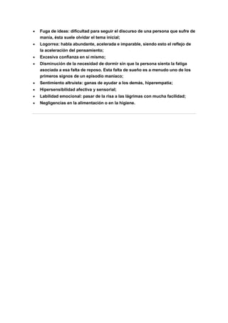 Fuga de ideas: dificultad para seguir el discurso de una persona que sufre de
manía, ésta suele olvidar el tema inicial;
Logorrea: habla abundante, acelerada e imparable, siendo esto el reflejo de
la aceleración del pensamiento;
Excesiva confianza en sí mismo;
Disminución de la necesidad de dormir sin que la persona sienta la fatiga
asociada a esa falta de reposo. Esta falta de sueño es a menudo uno de los
primeros signos de un episodio maníaco;
Sentimiento altruista: ganas de ayudar a los demás, hiperempatía;
Hipersensibilidad afectiva y sensorial;
Labilidad emocional: pasar de la risa a las lágrimas con mucha facilidad;
Negligencias en la alimentación o en la higiene.
 