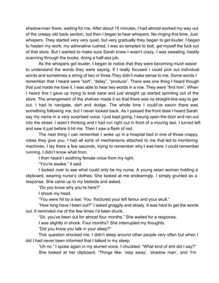 shadow­man there, waiting for me. After about 15 minutes, I had almost worked my way out                             
of the creepy old back section, but then I began to hear whispers. No ringing this time. Just                                 
whispers. They started very very quiet, but very gradually they began to get louder. I began                             
to hasten my work, my adrenaline rushed, I was so tempted to bolt, get myself the fuck out                                 
of that store. But I wanted to make sure Sarah knew I wasn’t crazy. I was sweating, hastily                                 
scanning through the books, doing a half­ass job.
As the whispers got louder, I began to notice that they were becoming much easier                           
to understand the words they were saying. If I really focused I could pick out individual                             
words and sometimes a string of two or three.They didn’t make sense to me. Some words I                               
remember that I heard were “sort”, “delay”, “produce”. There was one thing I heard though                           
that just made me lose it. I was able to hear two words in a row. They were “find him”. When                                       
I heard this I gave up trying to look sane and just straight up started sprinting out of the                                   
store. The arrangement of the shelves made it so that there was no straight­line way to get                               
out. I had to navigate, dart and dodge. The whole time I could’ve sworn there was                             
something following me, but I never looked back. As I passed the front desk I heard Sarah                               
say my name in a very surprised voice. I just kept going, I swung open the door and ran out                                     
into the street. I wasn’t thinking and I had run right out in front of a moving taxi. I turned left                                       
and saw it just before it hit me. Then I saw a flash of red.
The next thing I can remember I woke up in a hospital bed in one of those crappy                                 
robes they give you. I had all sorts of mechanisms attached to me that led to monitoring                               
machines. I lay there a few seconds, trying to remember why I was here. I could remember                               
running. I didn’t know what from.
I then heard I soothing female voice from my right.
“You’re awake.” it said.
I looked over to see what could only be my nurse. A young asian woman holding a                               
clipboard, wearing nurse’s clothes. She looked at me endearingly. I simply grunted as a                         
response. She came up to my bedside and asked.
“Do you know why you’re here?”
I shook my head.
“You were hit by a taxi. You  fractured your left femur and your skull.”
“How long have I been out?” I asked groggily and slowly. It was hard to get the words                                 
out. It reminded me of the few times I’d been drunk.
“Sir, you’ve been out for almost four months.” She waited for a response.
I was slightly in shock. Four months? She interrupted my thoughts.
“Did you know you talk in your sleep?”
This question shocked me. I didn’t sleep around other people very often but when I                           
did I had never been informed that I talked in my sleep.
“Uh no.” I spoke again in my slurred voice. I chuckled. “What kind of shit did I say?”
She looked at her clipboard. “Things like: ‘stay away’, ‘shadow man’, and ‘I’m                       
 