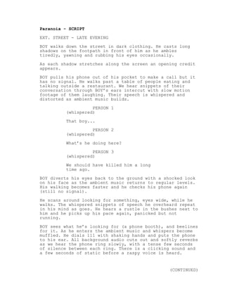 Paranoia - SCRIPT
EXT. STREET - LATE EVENING
BOY walks down the street in dark clothing. He casts long
shadows on the footpath in front of him as he ambles
tiredly, yawning and rubbing his eyes occasionally.
As each shadow stretches along the screen an opening credit
appears.
BOY pulls his phone out of his pocket to make a call but it
has no signal. He walks past a table of people eating and
talking outside a restaurant. We hear snippets of their
conversation through BOY’s ears intercut with slow motion
footage of them laughing. Their speech is whispered and
distorted as ambient music builds.
PERSON 1
(whispered)
That boy...
PERSON 2
(whispered)
What’s he doing here?
PERSON 3
(whispered)
We should have killed him a long
time ago.
BOY diverts his eyes back to the ground with a shocked look
on his face as the ambient music returns to regular levels.
His walking becomes faster and he checks his phone again
(still no signal).
He scans around looking for something, eyes wide, while he
walks. The whispered snippets of speech he overheard repeat
in his mind as goes. He hears a rustle in the bushes next to
him and he picks up his pace again, panicked but not
running.
BOY sees what he’s looking for (a phone booth), and beelines
for it. As he enters the ambient music and whispers become
muffled. He dials 111 with shaking hands and puts the phone
to his ear. All background audio cuts out and softly reverbs
as we hear the phone ring slowly, with a tense few seconds
of silence between each ring. There is a clicking sound and
a few seconds of static before a raspy voice is heard.
(CONTINUED)
 