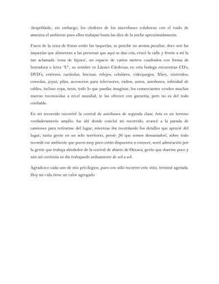‘despoblada’, sin embargo, los choferes de los microbuses colaboran con el ruido de
ameniza el ambiente pues ellos trabajan hasta las diez de la noche aproximadamente.
Fuera de la zona de frutas están las taquerías, se percibe un aroma peculiar, doce son las
taquerías que alimentan a las personas que aquí se dan cita, crucé la calle y frente a mí la
tan aclamada ‘zona de fayuca’, un espacio de varios metros cuadrados con forma de
herradura o letra “U”, su nombre es Lázaro Cárdenas; en esta bodega encuentras CD’s,
DVD’s, estéreos, carátulas, bocinas, relojes, celulares, videojuegos, Xbox, nintendos,
consolas, joyas, pilas, accesorios para televisores, radios, autos, autobuses, infinidad de
cables, incluso ropa, tenis, todo lo que puedas imaginar, los comerciantes venden muchas
marcas reconocidas a nivel mundial, te las ofrecen con garantía, pero no es del todo
confiable.
En mi recorrido encontré la central de autobuses de segunda clase, ésta es un terreno
verdaderamente amplio, fue ahí donde concluí mi recorrido, avancé a la parada de
camiones para retirarme del lugar, mientras iba recordando los detalles que aprecié del
lugar, tanta gente en un solo territorio, pensé: ¡Sí que somos demasiados!, sobre todo
recordé ese ambiente que pocos muy poco están dispuestos a conocer, sentí admiración por
la gente que trabaja alrededor de la central de abasto de Oaxaca, gente que duerme poco y
aún así continúa su día trabajando arduamente de sol a sol.
Agradezco cada uno de mis privilegios, pues con sólo recorrer este sitio, terminé agotada.
Hoy mi vida tiene un valor agregado.
 