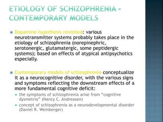  Dopamine hypothesis revisited: various 
neurotransmitter systems probably takes place in the 
etiology of schizophrenia (norepinephric, 
serotonergic, glutamatergic, some peptidergic 
systems); based on effects of atypical antipsychotics 
especially. 
 Contemporary models of schizophrenia conceptualize 
it as a neurocognitive disorder, with the various signs 
and symptoms reflecting the downstream effects of a 
more fundamental cognitive deficit: 
 the symptoms of schizophrenia arise from “cognitive 
dysmetria” (Nancy C. Andreasen) 
 concept of schizophrenia as a neurodevelopmental disorder 
(Daniel R. Weinberger) 
 