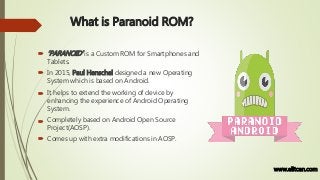 What is Paranoid ROM?
 ‘PARANOID’ is a Custom ROM for Smartphones and
Tablets.
 In 2015, Paul Henschel designed a new Operating
System which is based on Android.
 It helps to extend the working of device by
enhancing the experience of Android Operating
System.
 Completely based on Android Open Source
Project(AOSP).
 Comes up with extra modifications in AOSP.
www.elitcan.com
 
