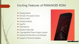 Exciting Features of PARANOID ROM:
 Floating Mode
 OTS (On-The-Spot) Control
 Hover Control
 Immersive Mode
 App Pie
 Peek Feature
 Dynamic Status Bar
 CyanogenMod Theme Engine Support
 Advanced Power Menu and dialogue
 Support of Paranoid Updates
www.elitcan.com
 