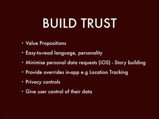 BUILD TRUST
•

Value Propositions

•

Easy-to-read language, personality

•

Minimise personal data requests (iOS) - Story building

•

Provide overrides in-app e.g Location Tracking

•

Privacy controls

•

Give user control of their data

 