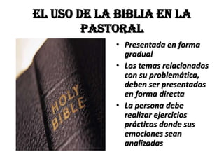 EL USO DE LA BIBLIA EN LA
        PASTORAL
             • Presentada en forma
               gradual
             • Los temas relacionados
               con su problemática,
               deben ser presentados
               en forma directa
             • La persona debe
               realizar ejercicios
               prácticos donde sus
               emociones sean
               analizadas
 